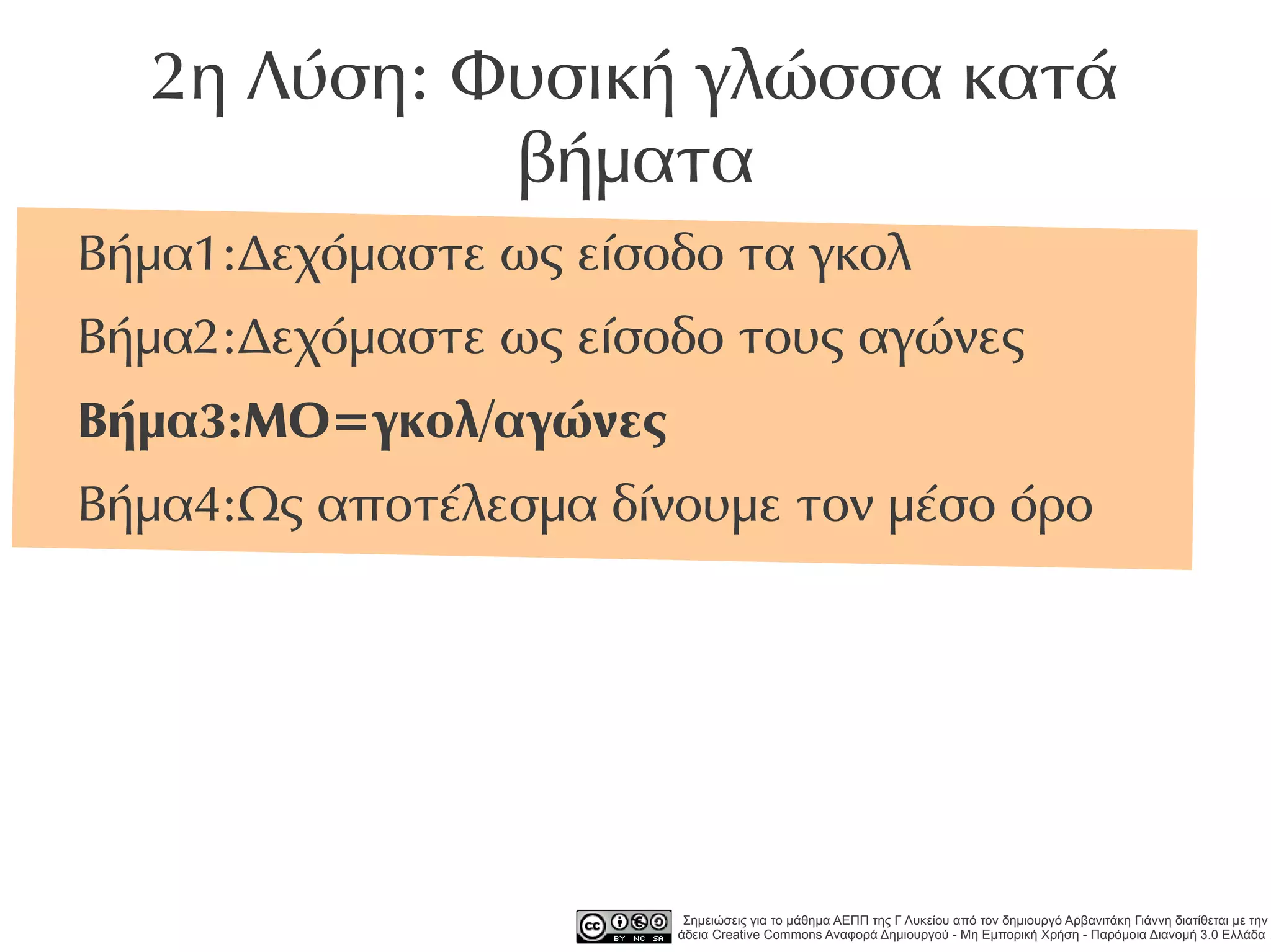 2η Λύση: Φυσική γλώσσα κατά
            βήματα
Βήμα1:Δεχόμαστε ως είσοδο τα γκολ
Βήμα2:Δεχόμαστε ως είσοδο τους αγώνες
Βήμα3:ΜΟ=γκολ/αγώνες
Βήμα4:Ως αποτέλεσμα δίνουμε τον μέσο όρο




                        Σημειώσεις για το μάθημα ΑΕΠΠ της Γ Λυκείου από τον δημιουργό Αρβανιτάκη Γιάννη διατίθεται με την
                       άδεια Creative Commons Αναφορά Δημιουργού - Μη Εμπορική Χρήση - Παρόμοια Διανομή 3.0 Ελλάδα .
 