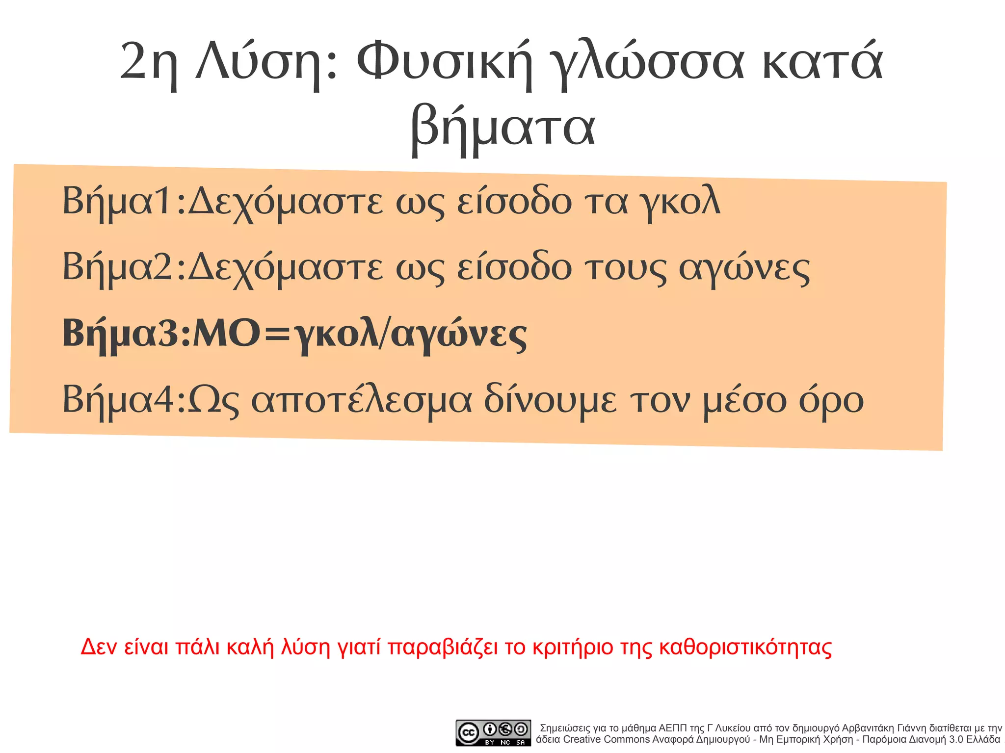 2η Λύση: Φυσική γλώσσα κατά
             βήματα
Βήμα1:Δεχόμαστε ως είσοδο τα γκολ
Βήμα2:Δεχόμαστε ως είσοδο τους αγώνες
Βήμα3:ΜΟ=γκολ/αγώνες
Βήμα4:Ως αποτέλεσμα δίνουμε τον μέσο όρο




Δεν είναι πάλι καλή λύση γιατί παραβιάζει το κριτήριο της καθοριστικότητας


                                             Σημειώσεις για το μάθημα ΑΕΠΠ της Γ Λυκείου από τον δημιουργό Αρβανιτάκη Γιάννη διατίθεται με την
                                            άδεια Creative Commons Αναφορά Δημιουργού - Μη Εμπορική Χρήση - Παρόμοια Διανομή 3.0 Ελλάδα .
 