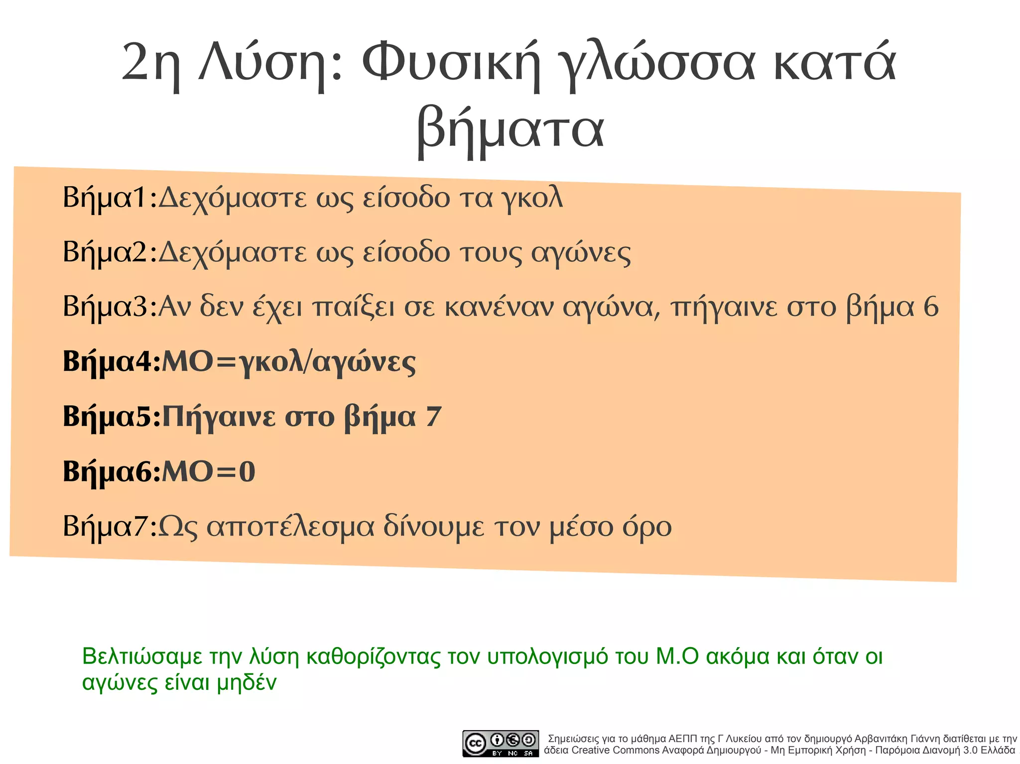 2η Λύση: Φυσική γλώσσα κατά
              βήματα
Βήμα1:Δεχόμαστε ως είσοδο τα γκολ
Βήμα2:Δεχόμαστε ως είσοδο τους αγώνες
Βήμα3:Αν δεν έχει παίξει σε κανέναν αγώνα, πήγαινε στο βήμα 6
Βήμα4:ΜΟ=γκολ/αγώνες
Βήμα5:Πήγαινε στο βήμα 7
Βήμα6:ΜΟ=0
Βήμα7:Ως αποτέλεσμα δίνουμε τον μέσο όρο



 Βελτιώσαμε την λύση καθορίζοντας τον υπολογισμό του Μ.Ο ακόμα και όταν οι
 αγώνες είναι μηδέν

                                            Σημειώσεις για το μάθημα ΑΕΠΠ της Γ Λυκείου από τον δημιουργό Αρβανιτάκη Γιάννη διατίθεται με την
                                           άδεια Creative Commons Αναφορά Δημιουργού - Μη Εμπορική Χρήση - Παρόμοια Διανομή 3.0 Ελλάδα .
 