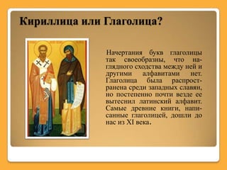 Кириллица или Глаголица?

              Начертания букв глаголицы
              так своеобразны, что на-
              глядного сходства между ней и
              другими алфавитами нет.
              Глаголица была распрост-
              ранена среди западных славян,
              но постепенно почти везде ее
              вытеснил латинский алфавит.
              Самые древние книги, напи-
              санные глаголицей, дошли до
              нас из XI века.
 