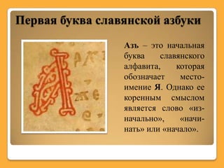 Первая буква славянской азбуки
                 Азъ – это начальная
                 буква    славянского
                 алфавита,    которая
                 обозначает    место-
                 имение Я. Однако ее
                 коренным смыслом
                 является слово «из-
                 начально»,    «начи-
                 нать» или «начало».
 