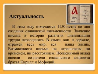 Актуальность
  В этом году отмечается 1150-летие со дня
создания славянской письменности. Значение
письма в истории развития цивилизации
трудно переоценить. В языке, как в зеркале,
отражен весь мир, вся         наша жизнь.
Возможности письма не ограничены ни
временем, ни расстоянием. Неоценимый вклад
внесли     создатели славянского алфавита
братья Кирилл и Мефодий.
 