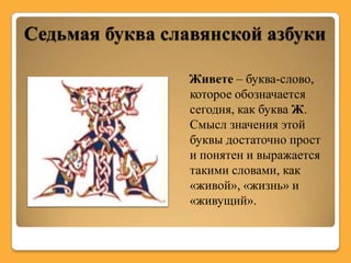 Седьмая буква славянской азбуки

                Живете – буква-слово,
                которое обозначается
                сегодня, как буква Ж.
                Смысл значения этой
                буквы достаточно прост
                и понятен и выражается
                такими словами, как
                «живой», «жизнь» и
                «живущий».
 