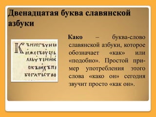 Двенадцатая буква славянской
азбуки
             Како     –     буква-слово
             славянской азбуки, которое
             обозначает    «как»     или
             «подобно». Простой при-
             мер употребления этого
             слова «како он» сегодня
             звучит просто «как он».
 