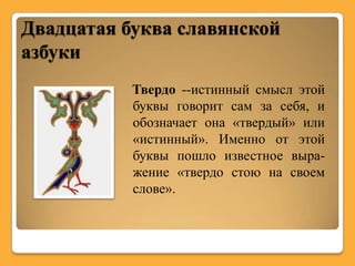 Двадцатая буква славянской
азбуки
           Твердо --истинный смысл этой
           буквы говорит сам за себя, и
           обозначает она «твердый» или
           «истинный». Именно от этой
           буквы пошло известное выра-
           жение «твердо стою на своем
           слове».
 