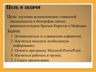 Цель и задачи
Цель: изучение возникновения славянской
 письменности и биографии святых
 равноапостольных братьев Кирилла и Мефодия.
Задачи:
  1. Познакомиться со славянским алфавитом;
  2. Научиться находить необходимую
   информацию;
  3. Освоить программу Microsoft PowerPoint.
  4. Научиться работать в группе;
  5. Создать презентацию.
 