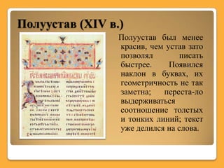 Полуустав (XIV в.)
                 Полуустав был менее
                 красив, чем устав зато
                 позволял        писать
                 быстрее.     Появился
                 наклон в буквах, их
                 геометричность не так
                 заметна;   переста-ло
                 выдерживаться
                 соотношение толстых
                 и тонких линий; текст
                 уже делился на слова.
 