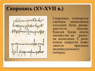 Скоропись (XV-XVII в.)
                 Скоропись отличается
                 связным написанием
                 соседних букв, разма-
                 шистость      письма.
                 Каждая буква имела
                 множество ва риант-
                 ов написания. С разв-
                 итием скорости появ-
                 ляются      признаки
                 индивидуального
                 почерка.
 