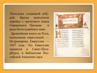 Пользуясь созданной азбу-
кой, братья выполнили
перевод с греческого языка
Священного Писания       и
ряда богослужебных книг.
 Древнейшая книга на Руси,
написанная кириллицей, —
Остромирово Евангелие —
1057 года. Это Евангелие
хранится в Санкт-Пете-
рбурге, в библиотеке Рос-
сийской Академии наук.
 