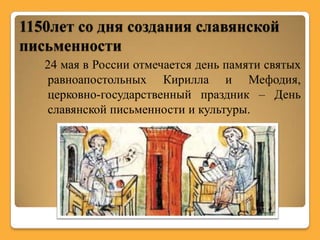 1150лет со дня создания славянской
письменности
   24 мая в России отмечается день памяти святых
   равноапостольных Кирилла и Мефодия,
   церковно-государственный праздник – День
   славянской письменности и культуры.
 