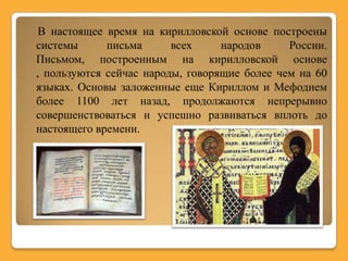 В настоящее время на кирилловской основе построены
системы      письма      всех     народов     России.
Письмом, построенным на кирилловской основе
, пользуются сейчас народы, говорящие более чем на 60
языках. Основы заложенные еще Кириллом и Мефодием
более 1100 лет назад, продолжаются непрерывно
совершенствоваться и успешно развиваться вплоть до
настоящего времени.
 