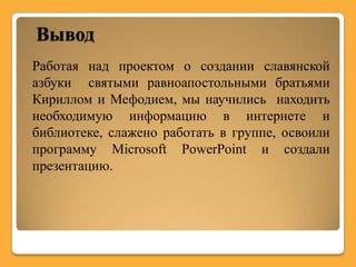 Вывод
Работая над проектом о создании славянской
азбуки святыми равноапостольными братьями
Кириллом и Мефодием, мы научились находить
необходимую информацию в интернете и
библиотеке, слажено работать в группе, освоили
программу Microsoft PowerPoint и создали
презентацию.
 