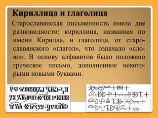 Кириллица и глаголица
Старославянская письменность имела две
разновидности: кириллица, названная по
имени Кирилла, и глаголица, от старо-
славянского «глагол», что означало «сло-
во». В основу алфавитов было положено
греческое письмо, дополненное некото-
рыми новыми буквами.
 