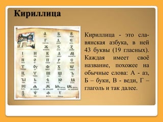 Кириллица

            Кириллица - это сла-
            вянская азбука, в ней
            43 буквы (19 гласных).
            Каждая имеет своѐ
            название, похожее на
            обычные слова: А - аз,
            Б – буки, В - веди, Г –
            глаголь и так далее.
 