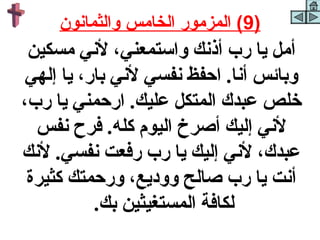 ‫)9( المزمور الخامس والثمانون‬
 ‫أمل يا رب أذنك واستمعني، لني مسكين‬
 ‫وبائس أنا. احفظ نفسي لني بار، يا إلهي‬
‫خلص عبدك المتكل عليك. ارحمني يا رب،‬
  ‫لني إليك أكصرخ اليوم كله. فرح نفس‬
‫عبدك، لني إليك يا رب رفعت نفسي. لنك‬
 ‫أنت يا رب كصالح ووديع، ورحمتك كثيرة‬
           ‫لكافة المستغيثين بك.‬
 