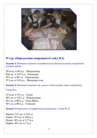IVтур «Определение координат»Слайд № 6.
Задание 1: Напишите название географического объекта (острова), координаты
которого равны:

20˚ю.ш. и 46˚в.д. /Мадагаскар
42ю.ш. и 147˚в.д. /Тасмания
70˚с.ш. и 40˚з.д. /Гренландия
35˚с.ш. и 136˚в.д. /Японские о-ва
Задание 2: Напишите названия гор, одна из точек которых имеет координаты

Слайд № 6.

15˚ю.ш. и 70˚з.д. /Анды
40˚с.ш. и 110˚з.д. /Кордильеры
43˚с.ш. и 80˚в.д. /Тянь-Шань
30˚с.ш. и 80˚в.д. /Гималаи
Задание 3:Определите географические координаты: Слайд № 18

Берлин 53˚с.ш. и 14˚в.д.
Токио 35˚с.ш. и 140˚в.д.
Пекин 40˚с.ш. и 117˚в.д.
Париж 48˚с.ш. и 1˚в.д.

                                        6
 
