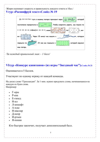 /Жюри оценивает скорость и правильность каждого ответа в 1бал./
Vтур «Расшифруй текст»Слайд № 19




/За каждый правильный знак – 1 балл/



VIтур «Конкурс капитанов» (из игры “Звездный час”).Слайд № 21
Оценивается в 5 баллов.

Участвуют по одному игроку от каждой команды.
На доске слово “Гренландия”. За 1 мин. нужно придумать слова, начинающиеся на
каждую из букв слова.
Например:

     Г-оры
     Р-ека
     Е-гипед
     Н-ил
     Л-аншафт
     А-нды
     Н-ивелир
     Д-непр
     И-ртыш
     Я-пония

  Кто быстрее закончит, получает дополнительный балл.

                                         7
 