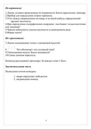 По вертикали:
1.Линии, условно проведенные по поверхности Земли параллельно экватору.
2.Прибор для определения сторон горизонта.
3.Угол между направлением на север, и на какой-нибудь определенный
     предмет местности.
4.При определении географических координат она бывает только восточная
или западная?
5.Чертеж небольшого участка местности в уменьшенном виде.
6.Форма земли?

По горизонтали:
7.Линии соединяющие точки с одинаковой высотой.

8.        Что обозначает этот условный знак?
9.Уменьшенная модель Земли называется?
10.Самая длинная параллель.

Команды разгадывают кроссворд. За каждое слово 1 балл.

Заключительная часть
Подведение итогов конкурса:

       1. жюри определяет победителя
       2. награждение команд




                                   9
 