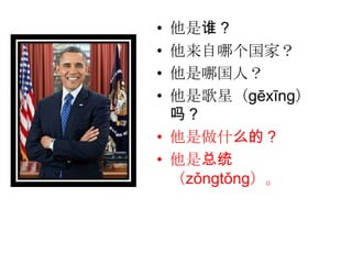 • 他是谁？
• 他来自哪个国家？
• 他是哪国人？
• 他是歌星（gēxīng）
  吗？
• 他是做什么的？
• 他是总统
  （zǒngtǒng）。
 