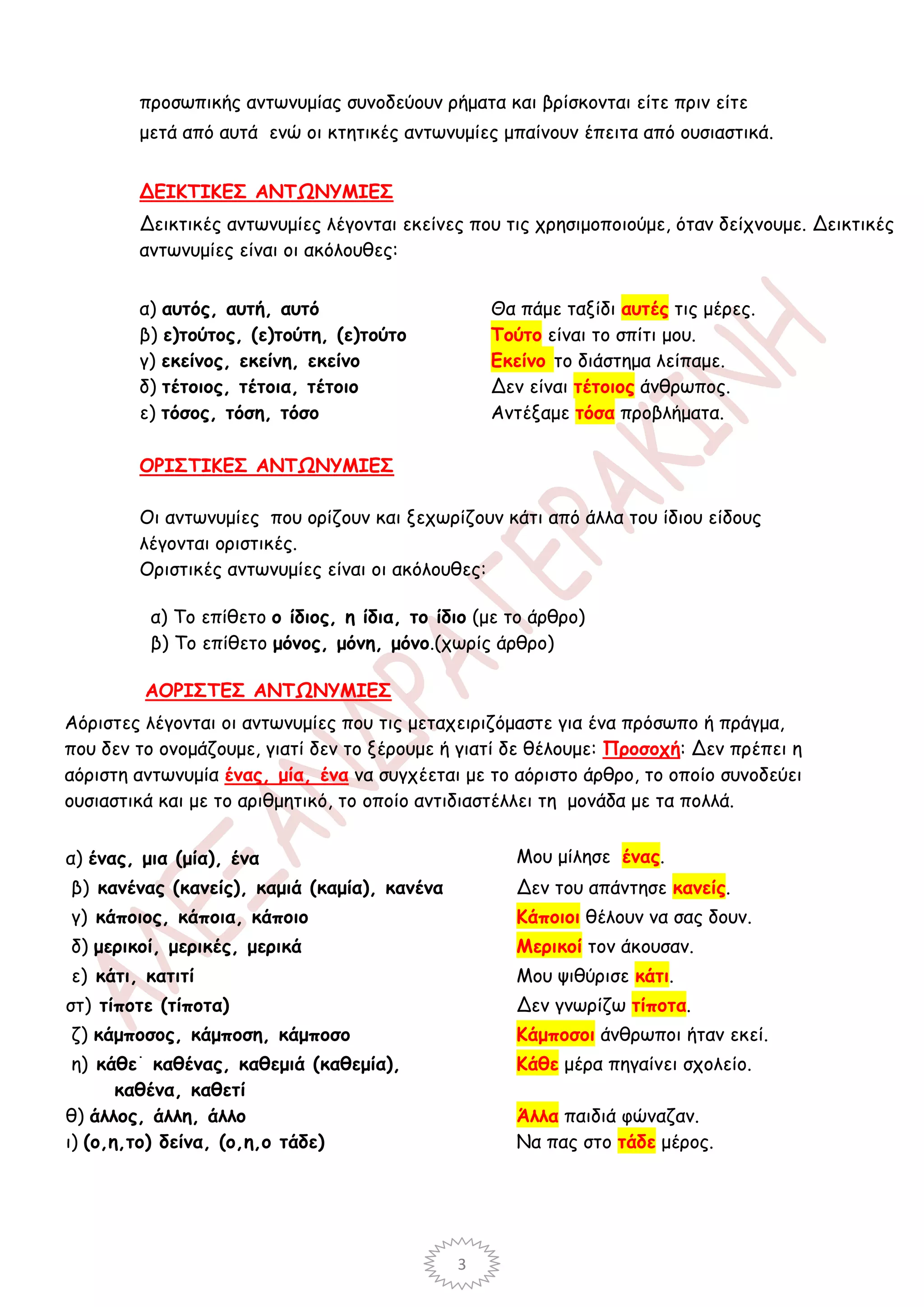 προσωπικής αντωνυμίας συνοδεύουν ρήματα και βρίσκονται είτε πριν είτε
        μετά από αυτά ενώ οι κτητικές αντωνυμίες μπαίνουν έπειτα από ουσιαστικά.


        ΔΕΙΚΤΙΚΕΣ ΑΝΤΩΝΥΜΙΕΣ
        Δεικτικές αντωνυμίες λέγονται εκείνες που τις χρησιμοποιούμε, όταν δείχνουμε. Δεικτικές
        αντωνυμίες είναι οι ακόλουθες:


        α) αυτός, αυτή, αυτό                        Θα πάμε ταξίδι αυτές τις μέρες.
        β) ε)τούτος, (ε)τούτη, (ε)τούτο             Τούτο είναι το σπίτι μου.
        γ) εκείνος, εκείνη, εκείνο                  Εκείνο το διάστημα λείπαμε.
        δ) τέτοιος, τέτοια, τέτοιο                  Δεν είναι τέτοιος άνθρωπος.
        ε) τόσος, τόση, τόσο                        Αντέξαμε τόσα προβλήματα.

        ΟΡΙΣΤΙΚΕΣ ΑΝΤΩΝΥΜΙΕΣ

        Οι αντωνυμίες που ορίζουν και ξεχωρίζουν κάτι από άλλα του ίδιου είδους
        λέγονται οριστικές.
        Οριστικές αντωνυμίες είναι οι ακόλουθες:

            α) Το επίθετο ο ίδιος, η ίδια, το ίδιο (με το άρθρο)
            β) Το επίθετο μόνος, μόνη, μόνο.(χωρίς άρθρο)

            ΑΟΡΙΣΤΕΣ ΑΝΤΩΝΥΜΙΕΣ
Αόριστες λέγονται οι αντωνυμίες που τις μεταχειριζόμαστε για ένα πρόσωπο ή πράγμα,
που δεν το ονομάζουμε, γιατί δεν το ξέρουμε ή γιατί δε θέλουμε: Προσοχή: Δεν πρέπει η
αόριστη αντωνυμία ένας, μία, ένα να συγχέεται με το αόριστο άρθρο, το οποίο συνοδεύει
ουσιαστικά και με το αριθμητικό, το οποίο αντιδιαστέλλει τη μονάδα με τα πολλά.


α) ένας, μια (μία), ένα                                Μου μίλησε ένας.
β) κανένας (κανείς), καμιά (καμία), κανένα             Δεν του απάντησε κανείς.
γ) κάποιος, κάποια, κάποιο                             Κάποιοι θέλουν να σας δουν.
δ) μερικοί, μερικές, μερικά                            Μερικοί τον άκουσαν.
ε) κάτι, κατιτί                                        Μου ψιθύρισε κάτι.
στ) τίποτε (τίποτα)                                    Δεν γνωρίζω τίποτα.
ζ) κάμποσος, κάμποση, κάμποσο                          Κάμποσοι άνθρωποι ήταν εκεί.
        ·
 η) κάθε καθένας, καθεμιά (καθεμία),                   Κάθε μέρα πηγαίνει σχολείο.
       καθένα, καθετί
θ) άλλος, άλλη, άλλο                                   Άλλα παιδιά φώναζαν.
ι) (ο,η,το) δείνα, (ο,η,ο τάδε)                        Να πας στο τάδε μέρος.




                                                3
 