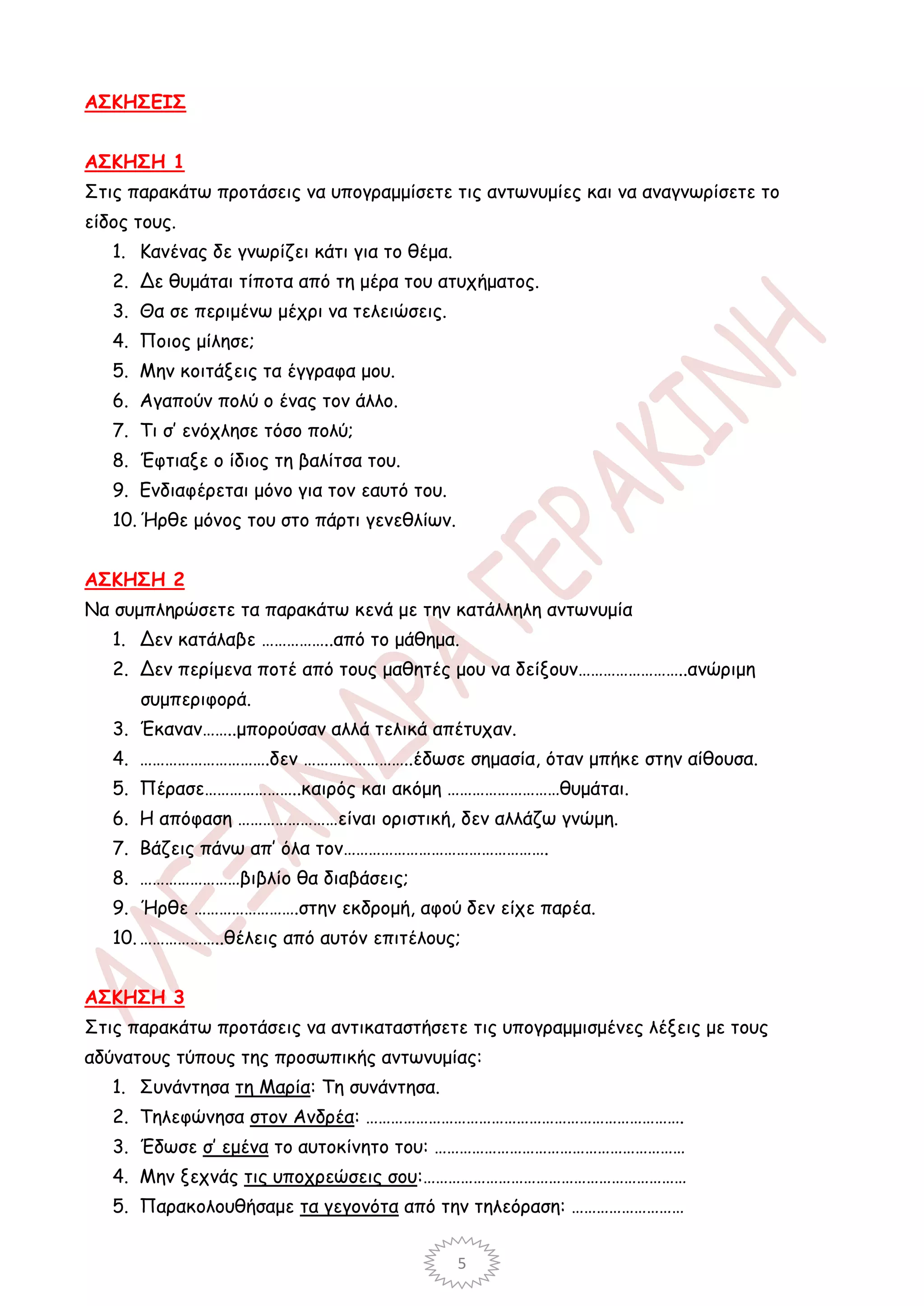 ΑΣΚΗΣΕΙΣ


ΑΣΚΗΣΗ 1
Στις παρακάτω προτάσεις να υπογραμμίσετε τις αντωνυμίες και να αναγνωρίσετε το
είδος τους.
   1. Κανένας δε γνωρίζει κάτι για το θέμα.
   2. Δε θυμάται τίποτα από τη μέρα του ατυχήματος.
   3. Θα σε περιμένω μέχρι να τελειώσεις.
   4. Ποιος μίλησε;
   5. Μην κοιτάξεις τα έγγραφα μου.
   6. Αγαπούν πολύ ο ένας τον άλλο.
   7. Τι σ’ ενόχλησε τόσο πολύ;
   8. Έφτιαξε ο ίδιος τη βαλίτσα του.
   9. Ενδιαφέρεται μόνο για τον εαυτό του.
   10. Ήρθε μόνος του στο πάρτι γενεθλίων.


ΑΣΚΗΣΗ 2
Να συμπληρώσετε τα παρακάτω κενά με την κατάλληλη αντωνυμία
   1. Δεν κατάλαβε ……………..από το μάθημα.
   2. Δεν περίμενα ποτέ από τους μαθητές μου να δείξουν……………………..ανώριμη
      συμπεριφορά.
   3. Έκαναν……..μπορούσαν αλλά τελικά απέτυχαν.
   4. ………………………….δεν ……………………..έδωσε σημασία, όταν μπήκε στην αίθουσα.
   5. Πέρασε…………………..καιρός και ακόμη ………………………θυμάται.
   6. Η απόφαση ……………………είναι οριστική, δεν αλλάζω γνώμη.
   7. Βάζεις πάνω απ’ όλα τον………………………………………….
   8. ……………………βιβλίο θα διαβάσεις;
   9. Ήρθε …………………….στην εκδρομή, αφού δεν είχε παρέα.
   10. ………………..θέλεις από αυτόν επιτέλους;


ΑΣΚΗΣΗ 3
Στις παρακάτω προτάσεις να αντικαταστήσετε τις υπογραμμισμένες λέξεις με τους
αδύνατους τύπους της προσωπικής αντωνυμίας:
   1. Συνάντησα τη Μαρία: Τη συνάντησα.
   2. Τηλεφώνησα στον Ανδρέα: ………………………………………………………………….
   3. Έδωσε σ’ εμένα το αυτοκίνητο του: ……………………………………………………
   4. Μην ξεχνάς τις υποχρεώσεις σου:………………………………………………………
   5. Παρακολουθήσαμε τα γεγονότα από την τηλεόραση: ………………………


                                              5
 