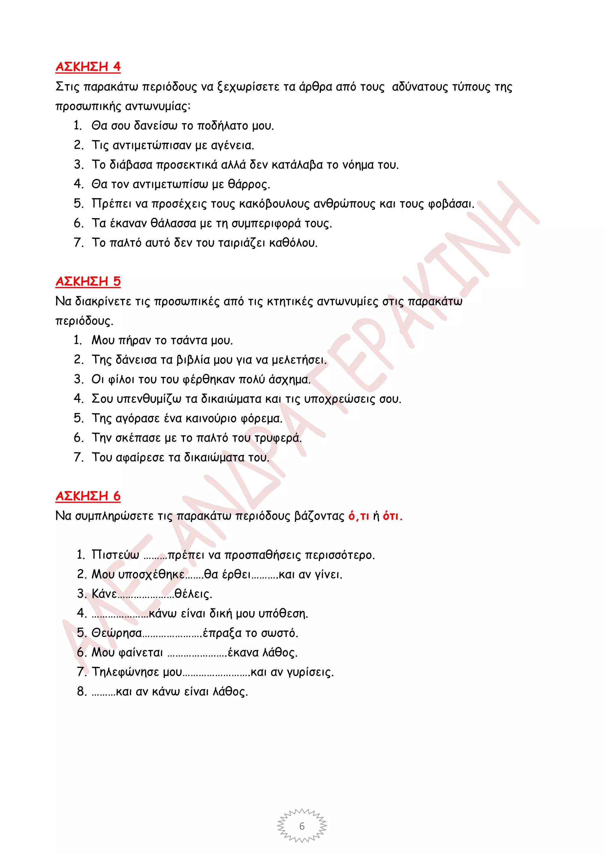 ΑΣΚΗΣΗ 4
Στις παρακάτω περιόδους να ξεχωρίσετε τα άρθρα από τους αδύνατους τύπους της
προσωπικής αντωνυμίας:
   1. Θα σου δανείσω το ποδήλατο μου.
   2. Τις αντιμετώπισαν με αγένεια.
   3. Το διάβασα προσεκτικά αλλά δεν κατάλαβα το νόημα του.
   4. Θα τον αντιμετωπίσω με θάρρος.
   5. Πρέπει να προσέχεις τους κακόβουλους ανθρώπους και τους φοβάσαι.
   6. Τα έκαναν θάλασσα με τη συμπεριφορά τους.
   7. Το παλτό αυτό δεν του ταιριάζει καθόλου.


ΑΣΚΗΣΗ 5
Να διακρίνετε τις προσωπικές από τις κτητικές αντωνυμίες στις παρακάτω
περιόδους.
   1. Μου πήραν το τσάντα μου.
   2. Της δάνεισα τα βιβλία μου για να μελετήσει.
   3. Οι φίλοι του του φέρθηκαν πολύ άσχημα.
   4. Σου υπενθυμίζω τα δικαιώματα και τις υποχρεώσεις σου.
   5. Της αγόρασε ένα καινούριο φόρεμα.
   6. Την σκέπασε με το παλτό του τρυφερά.
   7. Του αφαίρεσε τα δικαιώματα του.


ΑΣΚΗΣΗ 6
Να συμπληρώσετε τις παρακάτω περιόδους βάζοντας ό,τι ή ότι.


   1. Πιστεύω ………πρέπει να προσπαθήσεις περισσότερο.
   2. Μου υποσχέθηκε…….θα έρθει……….και αν γίνει.
   3. Κάνε…………………θέλεις.
   4. …………………κάνω είναι δική μου υπόθεση.
   5. Θεώρησα………………….έπραξα το σωστό.
   6. Μου φαίνεται ………………….έκανα λάθος.
   7. Τηλεφώνησε μου…………………….και αν γυρίσεις.
   8. ………και αν κάνω είναι λάθος.




                                           6
 