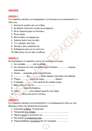 ΑΣΚΗΣΕΙΣ


ΑΣΚΗΣΗ 1
Στις παρακάτω προτάσεις να υπογραμμίσετε τις αντωνυμίες και να αναγνωρίσετε το
είδος τους.
   1. Κανένας δε γνωρίζει κάτι για το θέμα.
   2. Δε θυμάται τίποτα από τη μέρα του ατυχήματος.
   3. Θα σε περιμένω μέχρι να τελειώσεις.
   4. Ποιος μίλησε;
   5. Μην κοιτάξεις τα έγγραφα μου.
   6. Αγαπούν πολύ ο ένας τον άλλο.
   7. Τι σ’ ενόχλησε τόσο πολύ;
   8. Έφτιαξε ο ίδιος τη βαλίτσα του.
   9. Ενδιαφέρεται μόνο για τον εαυτό του.
   10. Ήρθε μόνος του στο πάρτι γενεθλίων.


ΑΣΚΗΣΗ 2
Να συμπληρώσετε τα παρακάτω κενά με την κατάλληλη αντωνυμία
   1. Δεν κατάλαβε ……………..από το μάθημα.
   2. Δεν περίμενα ποτέ από τους μαθητές μου να δείξουν……………………..ανώριμη
      συμπεριφορά.
   3. Έκαναν……..μπορούσαν αλλά τελικά απέτυχαν.
   4. ………………………….δεν ……………………..έδωσε σημασία, όταν μπήκε στην αίθουσα.
   5. Πέρασε…………………..καιρός και ακόμη ………………………θυμάται.
   6. Η απόφαση ……………………είναι οριστική, δεν αλλάζω γνώμη.
   7. Βάζεις πάνω απ’ όλα τον………………………………………….
   8. ……………………βιβλίο θα διαβάσεις;
   9. Ήρθε …………………….στην εκδρομή, αφού δεν είχε παρέα.
   10. ………………..θέλεις από αυτόν επιτέλους;


ΑΣΚΗΣΗ 3
Στις παρακάτω προτάσεις να αντικαταστήσετε τις υπογραμμισμένες λέξεις με τους
αδύνατους τύπους της προσωπικής αντωνυμίας:
   1. Συνάντησα τη Μαρία: Τη συνάντησα.
   2. Τηλεφώνησα στον Ανδρέα: ………………………………………………………………….
   3. Έδωσε σ’ εμένα το αυτοκίνητο του: ……………………………………………………
   4. Μην ξεχνάς τις υποχρεώσεις σου:………………………………………………………
   5. Παρακολουθήσαμε τα γεγονότα από την τηλεόραση: ………………………


                                              5
 