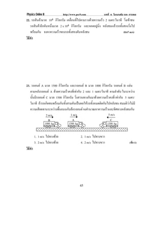 Physics Online II             http://www.pec9.com           บทที่ 6 โมเมนตัม และ การดล
22. รถสินคามวล 104 กิโลกรัม เคลอนทไปตามรางดวยความเรว 2 เมตร/วินาที วิ่งเขาชน
                                  ่ื ่ี                 ็
   รถสินคาอีกคันหนึ่งมวล 2 x 104 กิโลกรัม และจอดอยนง หลังชนแลวรถทั้งสองวิ่งไป
                                                   ู ่ิ
   พรอมกน จงหาความเร็วของรถทั้งสองคันหลังชน
       ั                                                             (0.67 m/s)
วธทา
 ิี ํ




23. รถยนต A มวล 1500 กิโลกรัม และรถยนต B มวล 1000 กิโลกรัม รถยนต B แลน
   ตามหลังรถยนต A ดวยความเร็วคงที่เทากับ 2 และ 1 เมตร/วินาที ตามลําดับ ในระหวาง
   นนมรถยนต C มวล 1500 กิโลกรัม วิ่งสวนทางกันมาดวยความเร็วคงที่ เทากับ 5 เมตร/
     ้ั ี
   วินาที ถารถเกิดชนพรอมกันทั้งสามคันเปนผลใหรถทั้งหมดติดกันไปหลังชน สมมติวาไมมี
   ความเสียดทานระหวางพื้นถนนกับลอรถยนต จงคํานวณหาความเร็วและทิศทางหลังชนกัน
                2 m/s              1 m/s                        5 m/s
                   B                A                             C
                    1000 kg       1500 kg                       1500 kg


        1. 1 m/s ไปทางซาย                  2. 1 m/s ไปทางขวา
        3. 2 m/s ไปทางซาย                  4. 2 m/s ไปทางขวา                   (ขอ 1)
วธทา
 ิี ํ




                                            45
 