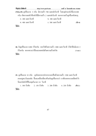 Physics Online II           http://www.pec9.com             บทที่ 6 โมเมนตัม และ การดล
27(En 29) ลูกปนมวล 3 กรัม มีความเร็ว 700 เมตรตอวนาที วิ่งทะลุผานแทงไมมวล 600
                                                      ิ
   กรัม เกิดการดลทําใหแทงไมมีความเร็ว 2 เมตรตอวนาที จงหาความเร็วลูกปนหลังทะลุ
                                                  ิ
      ก. 200 เมตร/วินาที                    ข. 300 เมตร/วินาที
      ค. 400 เมตร/วินาที                    ง. 500 เมตร/วินาที                (ขอ ข)
วธทา
 ิี ํ




28. ยิงลูกปนมวล 0.002 กิโลกรัม ออกไปดวยความเรว 1000 เมตร/วินาที ถาตัวปนมีมวล 2
                                              ็
   กิโลกรัม อยากทราบวาปนจะถอยหลังดวยความเร็วเทาใด                      ( 1 m/s )
วธทา
 ิี ํ




29. ลูกปนมวล 10 กรัม ถูกยิงออกจากปากกระบอกปนดวยความเร็ว 1500 เมตร/วินาที
   ตามกฏทรงโมเมนตัม ปนจะเคลื่อนที่ตรงขามกับลูกปนถามวา เราตองออกแรงเฉลยเทาไร
                                                                        ่ี 
   จึงจะบังคับใหปนหยุดในเวลา 0.1 วินาที
       1. 100 นิวตัน     2. 150 นิวตัน    3. 200 นิวตัน   4. 250 นิวตัน    (ขอ 2 )
วธทา
 ิี ํ




                                         47
 