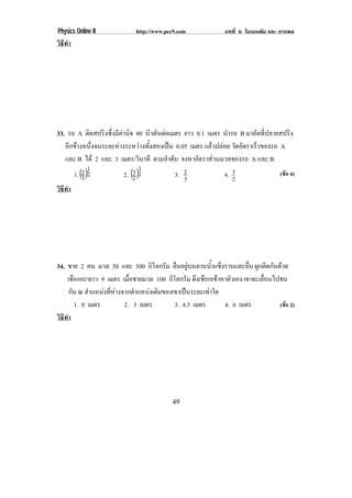 Physics Online II            http://www.pec9.com              บทที่ 6 โมเมนตัม และ การดล
วธทา
 ิี ํ




33. รถ A ติดสปริงซึ่งมีคานิจ 80 นิวตันตอเมตร ยาว 0.1 เมตร นารถ B มาอัดที่ปลายสปริง
                                                              ํ
   อีกขางหนึ่งจนระยะหางระหวางทั้งสองเปน 0.05 เมตร แลวปลอย วัดอัตราเร็วของรถ A
   และ B ได 2 และ 3 เมตร/วินาที ตามลําดับ จงหาอตราสวนมวลของรถ A และ B
                                                    ั 
             1
      1. (2 )2               31
                         2. (2 )2           3. 2             4. 3                 (ขอ 4)
          3                                    3                2
วธทา
 ิี ํ




34. ชาย 2 คน มวล 50 และ 100 กิโลกรัม ยืนอยูบนลานน้ําแข็งราบและลื่น ผกตดกนดวย
                                                                      ู ิ ั 
    เชือกเบายาว 9 เมตร เมื่อชายมวล 100 กิโลกรัม ดงเชอกเขาหาตวเอง เขาจะเลื่อนไปชน
                                                  ึ ื  ั
      กัน ณ ตาแหนงทหางจากตาแหนงเดมของเขาเปนระยะเทาใด
             ํ     ่ี     ํ     ิ                 
        1. 0 เมตร        2. 3 เมตร        3. 4.5 เมตร     4. 6 เมตร           (ขอ 2)
วธทา
 ิี ํ




                                           49
 