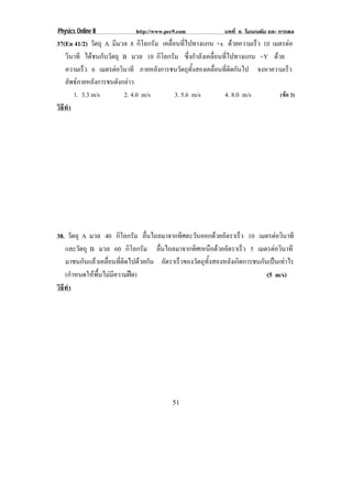 Physics Online II           http://www.pec9.com            บทที่ 6 โมเมนตัม และ การดล
37(En 41/2) วัตถุ A มีมวล 8 กิโลกรัม เคลื่อนที่ไปทางแกน +x ดวยความเร็ว 10 เมตรตอ
   วินาที ไดชนกับวัตถุ B มวล 10 กิโลกรัม ซึ่งกําลังเคลื่อนที่ไปทางแกน +Y ดวย
   ความเร็ว 6 เมตรตอวินาที ภายหลังการชนวัตถุทั้งสองเคลื่อนที่ติดกันไป จงหาความเร็ว
   ลัพธภายหลังการชนดังกลาว
      1. 3.3 m/s        2. 4.0 m/s         3. 5.6 m/s       4. 8.0 m/s        (ขอ 3)
วธทา
 ิี ํ




38. วัตถุ A มวล 40 กิโลกรัม ลนไถลมาจากทศตะวนออกดวยอตราเรว 10 เมตรตอวนาที
                                 ่ื          ิ   ั         ั     ็         ิ
   และวัตถุ B มวล 60 กิโลกรัม ลนไถลมาจากทศเหนอดวยอตราเรว 5 เมตรตอวนาที
                                     ่ื         ิ ื  ั             ็      ิ
   มาชนกันแลวเคลื่อนที่ติดไปดวยกัน อตราเรวของวตถทงสองหลงเกดการชนกนเปนเทาไร
                                        ั  ็       ั ุ ้ั     ั ิ     ั  
   (กําหนดใหพื้นไมมีความฝด)                                         (5 m/s)
วธทา
 ิี ํ




                                         51
 