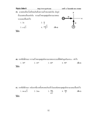 Physics Online II           http://www.pec9.com              บทที่ 6 โมเมนตัม และ การดล
39. มวลสองกอนวิ่งเขาชนกันดวยความเร็วขนาดเทากัน ดังรูป
   ถามวลสองกอนเทากัน ความเร็วของจุดศูนยกลางมวลของ
   ระบบจะเปนเทาไร
       1. 2u                    2. u2
       3. u 2                   4. u 2 2          (ขอ 4)
วธทา
 ิี ํ




40. จากขอที่ผานมา ความเร็วของจุดศูนยกลางมวลของระบบที่ทิศทํามุมกับแกน x เทาไร
      1. 30o            2. 45o             3. 60o           4. 90o              (ขอ 2)
วธทา
 ิี ํ




41. จากขอทผานมา หลังจากที่มวลทั้งสองชนกันแลวโมเมนตัมของจุดศูนยกลางมวลจะเปนเทาไร
          ่ี 
      1. mu 2         2. 2mu            3. mu             4. mu
                                                              2               (ขอ 1)
                                             2
วธทา
 ิี ํ




                                          52
 