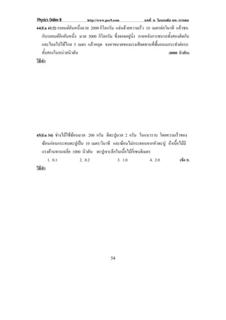 Physics Online II         http://www.pec9.com            บทที่ 6 โมเมนตัม และ การดล
44(En 41/2) รถยนตคนหนงมวล 2000 กิโลกรัม แลนดวยความเรว 10 เมตรตอวนาที แลวชน
                   ั ่ึ                            ็          ิ
   กบรถยนตอกคนหนง มวล 3000 กิโลกรัม ซงจอดอยนง ภายหลังการชนรถทั้งสองติดกัน
      ั       ี ั ่ึ                    ่ึ     ู ่ิ
   และไถลไปไดไกล 5 เมตร แลวหยุด จงหาขนาดของแรงเสียดทานทีพนถนนกระทําตอรถ
                                                           ่ ้ื
   ทั้งสองในหนวยนิวตัน                                             (8000 นิวตัน)
วธทา
 ิี ํ




45(En 34) ชางไมใชฆอนมวล 200 กรัม ตีตะปูมวล 2 กรัม ในแนวราบ โดยความเร็วของ
   ฆอนกอนกระทบตะปเู ปน 10 เมตร/วินาที และฆอนไมกระดอนจากหัวตะปู ถาเนื้อไมมี
                        
   แรงตานทานเฉลีย 1000 นิวตัน ตะปเู จาะลกในเนอไมกเ่ี ซนตเิ มตร
                  ่                      ึ     ้ื 
       1. 0.1            2. 0.2            3. 1.0              4. 2.0     (ขอ 3)
วธทา
 ิี ํ




                                       54
 