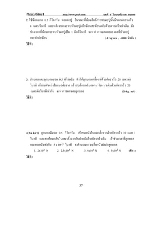 Physics Online II            http://www.pec9.com              บทที่ 6 โมเมนตัม และ การดล
2. ใชฆอนมวล 0.5 กิโลกรัม ตอกตะปู ในขณะที่ฆอนใกลกระทบตะปูนั้นมีขนาดความเร็ว
       
    8 เมตร/วินาที และหลังจากกระทบหัวตะปูแลวฆอนสะทอนกลับดวยความเร็วเทาเดิม ถา
    ชวงเวลาที่ฆอนกระทบหัวตะปูเปน 1 มิลลิวินาที จงหาคาการดลและแรงดลที่หัวตะปู
    กระทําตอฆอน                                                   ⋅
                                                              (–8 kg⋅m/s , –8000 นิวตัน )
วธทา
 ิี ํ




3. นักบอลแตะลูกบอลมวล 0.5 กิโลกรัม ทาใหลกบอลเคลอนทดวยอตราเรว 20 เมตรตอ
                                        ํ ู   ่ื ่ี  ั    ็
   วินาที เขาชนฝาผนงในแนวตงฉาก แลวสะทอนกลบออกมาในแนวเดมดวยอตราเรว 20
                     ั       ้ั           ั           ิ  ั    ็
    เมตรตอวินาทีเทากัน จงหาการดลของลูกบอล                     (20 kg . m/s)
วธทา
 ิี ํ




4(En 44/1) ลูกบอลมีมวล 0.5 กิโลกรัม เขาชนผนงในแนวตงฉากดวยอตราเรว 10 เมตร /
                                               ั       ้ั     ั      ็
   วินาที และสะทอนกลับในแนวตั้งฉากกับฝาผนังดวยอัตราเร็วเดิม ถาชวงเวลาที่ลูกบอล
   กระทบผนังเทากับ 5 x 10–3 วินาที จงคานวณแรงเฉลยผนงทาตอลกบอล
                                       ํ            ่ี ั ํ  ู
      1. 2x103 N       2. 2.5x103 N        3. 4x103 N        4. 5x103 N        (ขอ 1)
วธทา
 ิี ํ




                                           37
 