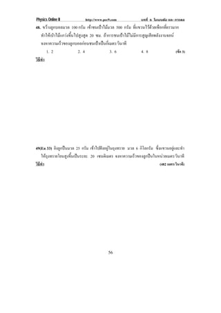 Physics Online II            http://www.pec9.com               บทที่ 6 โมเมนตัม และ การดล
48. ขวางลูกบอลมวล 100 กรัม เขาชนเปาไมมวล 500 กรัม ที่แขวนไวดวยเชือกที่ยาวมาก
   ทําใหเปาไมแกวงขึ้นไปสูงสูด 20 ซม. ถาการชนเปาไมไมมีการสูญเสียพลังงานจลน
   จงหาความเรวของลกบอลกอนชนเปาเปนกเ่ี มตร/วินาที
                 ็      ู             
       1. 2                2. 4              3. 6               4. 8               (ขอ 3)
วธทา
 ิี ํ




49(En 33) ยิงลูกปนมวล 25 กรม เขาไปฝงอยในถงทราย มวล 6 กโลกรม ซึ่งแขวนอยูและทํา
                            ั   ู ุ                 ิ ั
    ใหถงทรายโยนสงขนเปนระยะ 20 เซนติเมตร จงหาความเรวของลกปนในหนวยเมตร/วินาที
      ุ           ู ้ึ                           ็     ู        
วธทํา
 ิี                                                              (482 เมตร/วินาที)




                                           56
 