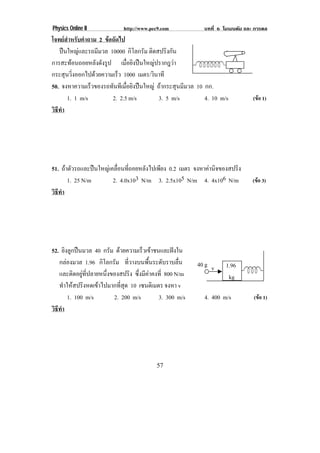 Physics Online II             http://www.pec9.com            บทที่ 6 โมเมนตัม และ การดล
โจทยสําหรับคําถาม 2 ขอถัดไป
   ปนใหญและรถมีมวล 10000 กิโลกรัม ติดสปริงกัน
การสะทอนถอยหลังดังรูป เมอยงปนใหญปรากฎวา
                                ่ื ิ         
กระสุนวิ่งออกไปดวยความเร็ว 1000 เมตร/วินาที
50. จงหาความเร็วของรถทันทีเมือยิงปนใหญ ถากระสุนมีมวล 10 กก.
                              ่
      1. 1 m/s          2. 2.5 m/s        3. 5 m/s         4. 10 m/s             (ขอ 1)
วธทา
 ิี ํ




51. ถาตัวรถและปนใหญเคลื่อนที่ถอยหลังไปเพียง 0.2 เมตร จงหาคานจของสปรง
                                                              ิ      ิ
       1. 25 N/m        2. 4.0x103 N/m 3. 2.5x105 N/m 4. 4x106 N/m              (ขอ 3)
วธทา
 ิี ํ




52. ยิงลูกปนมวล 40 กรัม ดวยความเร็วเขาชนและฝงใน
   กลองมวล 1.96 กิโลกรัม ที่วางบนพื้นระดับราบลื่น         40 g v    1.96
   และติดอยูที่ปลายหนึ่งของสปริง ซึ่งมีคาคงที่ 800 N/m              kg
   ทําใหสปริงหดเขาไปมากที่สุด 10 เซนตเิ มตร จงหา v
       1. 100 m/s         2. 200 m/s         3. 300 m/s      4. 400 m/s          (ขอ 1)
วธทา
 ิี ํ




                                            57
 
