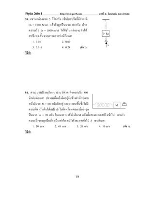 Physics Online II               http://www.pec9.com           บทที่ 6 โมเมนตัม และ การดล
53. แขวนกลองมวล 5 กิโลกรัม เขากับสปริงที่มีคาคงที่
   ( k = 1000 N/m) แล ว ยิ ง ลู ก ป น มวล 10 กรั ม ด วย
   ความเร็ว (v = 1000 m/s) ให ฝ ง ในกล อ งจะทํา ให
                                                                 5 kg
   สปริง หดสั้ น จากความยาวปกติกี่ เ มตร
       1. 0.05                     2. 0.09
                                                                     v
       3. 0.016                    4. 0.24          (ขอ 2)
วธทา
 ิี ํ




54. ตามรูป สปรงอยในแนวราบ มีคาคงที่ของสปริง 800
                 ิ ู
   นิวตันตอเมตร ปลายหนึ่งตรึงติดอยูกับขางฝา อกปลาย
                                                ี
   หนึ่งมีมวล M = 480 กรมตดอยู และวางบนพื้นซึ่งไมมี
                        ั ิ                                                m
                                                                     M
   ความฝด เรมตนใหสปรงยงไมยดหรอหดเลย เมื่อยิงลูก
              ่ิ   ิ ั  ื ื
   ปนมวล m = 20 กรัม ในแนวราบ เขาฝงใน M แลวทั้งสองจะกดสปริงเขาไป ถามวา
   ความเรวของลกปนตองเปนเทาใด สปริงจึงจะหดเขาไป 5 เซนตเิ มตร
           ็      ู    
      1. 50 m/s         2. 48 m/s            3. 20 m/s   4. 10 m/s        (ขอ 1)
วธทา
 ิี ํ




                                                58
 