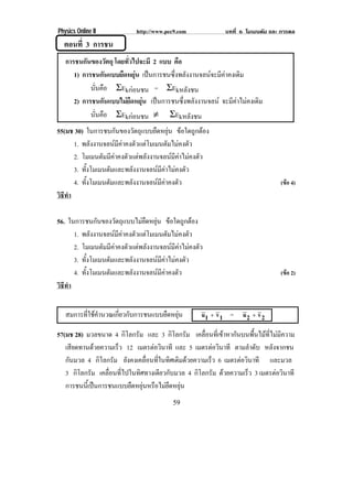 Physics Online II            http://www.pec9.com            บทที่ 6 โมเมนตัม และ การดล
  ตอนที่ 3 การชน
   การชนกันของวัตถุ โดยทั่วไปจะมี 2 แบบ คือ
      1) การชนกนแบบยดหยน เปนการชนซึ่งพลังงานจลนจะมีคาคงเดิม
                  ั    ื ุ
            นนคอ ΣEkกอนชน = ΣEkหลังชน
             ่ั ื
      2) การชนกันแบบไมยืดหยุน เปนการชนซึ่งพลังงานจลน จะมีคาไมคงเดิม
            นนคอ ΣEkกอนชน ≠ ΣEkหลังชน
             ่ั ื
55(มช 30) ในการชนกันของวัตถุแบบยืดหยุน ขอใดถูกตอง
      1. พลังงานจลนมีคาคงตัวแตโมเมนตัมไมคงตัว
      2. โมเมนตัมมีคาคงตัวแตพลังงานจลนมีคาไมคงตัว
      3. ทั้งโมเมนตัมและพลังงานจลนมีคาไมคงตัว
      4. ทั้งโมเมนตัมและพลังงานจลนมีคาคงตัว                                   (ขอ 4)
วธทา
 ิี ํ

56. ในการชนกันของวัตถุแบบไมยืดหยุน ขอใดถูกตอง
      1. พลังงานจลนมีคาคงตัวแตโมเมนตัมไมคงตัว
      2. โมเมนตัมมีคาคงตัวแตพลังงานจลนมีคาไมคงตัว
      3. ทั้งโมเมนตัมและพลังงานจลนมีคาไมคงตัว
      4. ทั้งโมเมนตัมและพลังงานจลนมีคาคงตัว                                   (ขอ 2)
วธทา
 ิี ํ


   สมการที่ใชคํานวณเกี่ยวกับการชนแบบยืดหยุน        u1 + v 1 = u 2 + v 2

57(มช 28) มวลขนาด 4 กิโลกรัม และ 3 กิโลกรัม เคลื่อนที่เขาหากันบนพื้นไมที่ไมมีความ
   เสียดทานดวยความเร็ว 12 เมตรตอวนาที และ 5 เมตรตอวนาที ตามลําดับ หลังจากชน
                                   ิ                    ิ
   กันมวล 4 กิโลกรัม ยังคงเคลื่อนที่ในทิศเดิมดวยความเร็ว 6 เมตรตอวนาที และมวล
                                                                  ิ
   3 กิโลกรัม เคลื่อนที่ไปในทิศทางเดียวกับมวล 4 กิโลกรัม ดวยความเร็ว 3 เมตรตอวนาที
                                                                              ิ
   การชนนเ้ี ปนการชนแบบยดหยนหรอไมยดหยน
                          ื ุ ื  ื ุ
                                          59
 