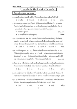 Physics Online II             http://www.pec9.com                บทที่ 6 โมเมนตัม และ การดล
                    แบบฝ ก หั ด ฟ สิ ก ส บทที่ 6 โมเมนตั ม
   โมเมนตัม , การดล และ แรงดล
1. การดลที่กระทําบนวัตถุหนึ่งจะมีคาเทากับการเปลี่ยนแปลงของปริมาณใดตอไปนี้
      1. ความเร็ว       2. โมเมนตม   ั       3. พลังงานจลน      4. แรง              (ขอ 2)
2. นักบอลแตะลูกบอลมวล 0.5 กิโลกรัม ทาใหลกบอลเคลอนทดวยอตราเรว 20 เมตรตอ
                                          ํ ู     ่ื ่ี  ั     ็
   วินาที เขาชนฝาผนงในแนวตงฉาก แลวสะทอนกลบออกมาในแนวเดมดวยอตราเรว 20
                     ั        ้ั            ั              ิ  ั   ็
   เมตรตอวินาทีเทากัน ถาลูกบอลกระทบฝาผนังนาน 0.05 วินาที จงหา
      ก. การดลของลูกบอล                                             (20 kg . m/s)
      ข. แรงเฉลี่ยที่ฝาผนังกระทําตอลูกบอล                               (400 N)

3(En 43/1) ใชฆอนมวล 400 กรม ตอกตะปในขณะทฆอนเรมกระทบหวตะปู ฆอนมขนาด
                                ั        ู        ่ี  ่ิ          ั        ี
   ความเรว 10 เมตร/วินาที หลังจากกระทบหัวตะปูแลว ฆอนสะทอนกลับดวยขนาดความเร็ว
           ็
   เทาเดิม ถาชวงเวลาที่กระทบตะปูเปน 0.5 มิลลิวินาที จงหาแรงเฉลี่ยที่ฆอนกระทําตอตะปู
       1. 1.6x104 N         2. 3.2x104 N     3. 6.4x104 N      4. 8x104 N            (ขอ 1)

4(มช 37) ใชไมตีลูกบอล 0.16 kg ซงมกาลงเคลอนทตามแนวราบดวยอตราเรว 30 m/s
                                    ่ึ ี ํ ั ่ื ่ี           ั     ็
   ไมสัมผัสอยูกับลูกบอลเปนเวลานาน 10–2 วินาที หลังจากนั้นลูกบอลเคลื่อนที่ออกไป
   ดวยอัตราเร็ว 35 m/s ในทิศตรงกันขามกับทิศทางเริ่มตน จงคํานวณแรงเฉลี่ยซึ่งไม
   กระทําตอลูกบอลระหวางสัมผัสกัน (ใหตอบในหนวยกโลนวตน)
                                                   ิ ิ ั               (1.040 kN)

5. วัตถุมวล m เคลือนทีดวยความเร็ว v เขาชนกําแพงในแนวตั้งฉาก แลวสะทอนกลบออกมา
                  ่ ่                                                 ั
   ในแนวเดมดวยความเรวเปน 1 ของความเรวเดมโมเมนตมของวตถนเ้ี ปลยนไปเทาไร
            ิ        ็  3               ็ ิ       ั      ั ุ ่ี      
       1. 1 mv         2. 2 mv               3
                                         3. 4 mv          4. 4 mv          (ขอ 4)
          3               3                                  3
6. แทงลูกสนุกเกอรมวล 100 กรัม ทําใหลูกสนุกมีความเร็ว 8 เมตรตอวนาที ถาชวงเวลาที่
                                                                     ิ
   ไมคิวกระทบลูกสนุกเกอรเปน 0.01 วินาที จงหาแรงเฉลี่ยที่ไมคิวกระทําตอลูกสนุก (80 N)
7(En 33) กอนหินมวล 2 กิโลกรัม เคลือนทีดวยความเร็ว 6 เมตร/วินาที จะตองใชแรงขนาด
                                   ่ ่                              
   กนวตน จึงจะสามารถหยุดกอนหินกอนนี้ไดในชวงเวลา 5x10–3 วินาที
    ่ี ิ ั
        1. 1200       2. 2400           3. 3600           4. 4500          (ขอ 2)
                                             62
 