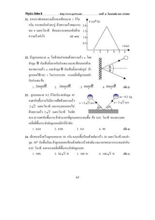Physics Online II           http://www.pec9.com              บทที่ 6 โมเมนตัม และ การดล
21. จากกราฟแสดงแรงเนองจากคอนมวล 1 กิโล
                     ่ื      
                                                F (104 N)
   กรัม กระทบกับหัวตะปู ดวยความเร็วขณะกระ 2.0
   ทบ 8 เมตร/วินาที คอนจะกระดอนกลับดวย 1.5
   ความเรวเทาไร
         ็                        (32 m/s) 1.0
                                            0.5
                                                                                t (ms)
                                                         1   2      3       4 5 6
22. ถาลูกบอลมวล m วิ่งเขาชนกําแพงดวยความเร็ว u โดย
   ทํามุม θ กับเสนตั้งฉากกับกําแพง และสะทอนออกดวย
                                                                        θ
   ขนาดความเรว u และทํามุม θ กับเสนตั้งฉากดังรูป ถา
                ็                                                       θ
   ลูกบอลใชเวลา t ในการกระทบ แรงเฉลี่ยที่ลูกบอลทํา
   กับกําแพง คือ
       1. 2musinθ
             t           2. 2mucosθ
                                 t           3. musinθ
                                                   t             4. mucosθ
                                                                       t          (ขอ 2)

23. ลูกบอลมวล 0.2 กิโลกรัม ตกทํามุม 45                                        m = 0.2 kg
   องศากับพื้นราบไมมีความฝดดวยความเร็ว                                u = 2 2 m/s
                                                v = 2 2 m/s
    2 2 เมตร/วินาที และกระดอนออกไป                          45o 45o
   ดวยความเร็ว 2 2 เมตร/วินาที ในทิศ
   ทาง 45 องศากับพื้นราบ ถาชวงเวลาที่ลูกบอลกระทบพื้น คือ 0.01 วินาที ขนาดแรงดล
   เฉลี่ยที่พื้นกระทําตอลูกบอลมีคากี่นิวตัน
      1. 0.64               2. 0.80           3. 8.0         4. 80               (ขอ 4)

24. เด็กคนหนึ่งขวางลูกบอลมวล 50 กรัม ลงบนพนเรยบดวยอตราเรว 30 เมตร/วินาที และทํา
                                                  ้ื ี  ั   ็
   มุม 30o กับพื้นเรียบ ถาลกบอลสะทอนดวยอตราเรวเทาเดม และเวลาของการกระทบเทากับ
                          ู            ั          ็  ิ
   0.03 วินาที จงหาแรงเฉลี่ยที่พื้นกระทําตอลูกบอล
       1. 50N             2. 50 3 N           3. 100 N     4. 100 3 N      (ขอ 1)




                                         65
 