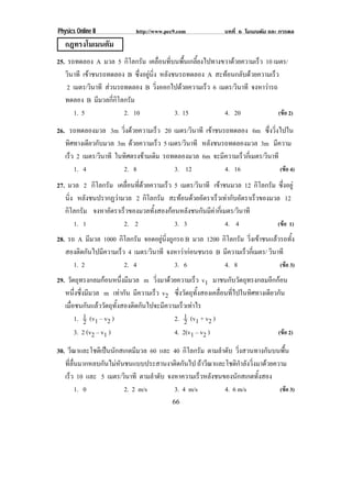 Physics Online II             http://www.pec9.com              บทที่ 6 โมเมนตัม และ การดล
   กฎทรงโมเมนตัม
25. รถทดลอง A มวล 5 กิโลกรัม เคลื่อนที่บนพื้นเกลี้ยงไปทางขวาดวยความเร็ว 10 เมตร/
   วินาที เขาชนรถทดลอง B ซึ่งอยูนิ่ง หลังชนรถทดลอง A สะทอนกลับดวยความเร็ว
            
    2 เมตร/วินาที สวนรถทดลอง B วงออกไปดวยความเรว 6 เมตร/วินาที จงหาวารถ
                                     ่ิ             ็
   ทดลอง B มีมวลกี่กิโลกรัม
      1. 5              2. 10              3. 15          4. 20               (ขอ 2)

26. รถทดลองมวล 3m วงดวยความเรว 20 เมตร/วินาที เขาชนรถทดลอง 6m ซึ่งวิ่งไปใน
                        ่ิ         ็                 
   ทิศทางเดียวกับมวล 3m ดวยความเร็ว 5 เมตร/วินาที หลังชนรถทดลองมวล 3m มีความ
   เรว 2 เมตร/วินาที ในทิศตรงขามเดิม รถทดลองมวล 6m จะมความเรวกเ่ี มตร/วินาที
     ็                                                    ี       ็
       1. 4             2. 8             3. 12              4. 16             (ขอ 4)
27. มวล 2 กิโลกรัม เคลือนทีดวยความเร็ว 5 เมตร/วินาที เขาชนมวล 12 กิโลกรัม ซึ่งอยู
                        ่ ่                           
   นิง หลังชนปรากฏวามวล 2 กิโลกรัม สะทอนดวยอตราเรวเทากบอตราเรวของมวล 12
     ่                                      ั       ็  ั ั    ็
   กิโลกรัม จงหาอตราเรวของมวลทงสองกอนหลงชนกนมคากเ่ี มตร/วินาที
                 ั    ็        ้ั           ั   ั ี
       1. 1           2. 2              3. 3             4. 4             (ขอ 1)
28. รถ A มีมวล 1000 กิโลกรัม จอดอยูนงถูกรถ B มวล 1200 กิโลกรัม วิ่งเขาชนแลวรถทั้ง
                                    ่ิ
   สองตดกนไปมความเรว 4 เมตร/วินาที จงหาวากอนชนรถ B มีความเร็วกีเ่ มตร/ วินาที
        ิ ั    ี     ็                      
      1. 2             2. 4             3. 6           4. 8                  (ขอ 3)
29. วัตถุทรงกลมกอนหนึ่งมีมวล m วงมาดวยความเรว v1 มาชนกับวัตถุทรงกลมอีกกอน
                                      ่ิ            ็
   หนึ่งซึ่งมีมวล m เทากัน มีความเร็ว v2 ซึ่งวัตถุทั้งสองเคลื่อนที่ไปในทิศทางเดียวกัน
   เมื่อชนกันแลววัตถุทั้งสองติดกันไปจะมีความเร็วเทาไร
        1. 1 (v1 – v2 )
            2                               2. 1 (v1 + v2 )
                                                2
        3. 2 (v2 – v1 )                     4. 2(v1 – v2 )                         (ขอ 2)

30. วีณาและโชติเปนนักสเกตมีมวล 60 และ 40 กิโลกรัม ตามลําดับ วิ่งสวนทางกันบนพื้น
   ที่ลื่นมากหลบกันไมหันชนแบบประสานงาติดกันไป ถาวีณาและโชติกําลังวิ่งมาดวยความ
   เรว 10 และ 5 เมตร/วินาที ตามลําดับ จงหาความเร็วหลังชนของนักสเกตทั้งสอง
      ็
         1. 0            2. 2 m/s       3. 4 m/s         4. 6 m/s              (ขอ 3)
                                            66
 