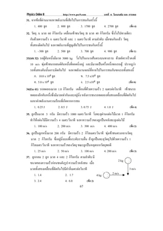 Physics Online II             http://www.pec9.com               บทที่ 6 โมเมนตัม และ การดล
31. จากขอที่ผานมาจงหาพลังงานที่เสียไปในการชนกันครั้งนี้
      1. 400 จล ู       2. 800 จล ู        3. 1700 จล
                                                    ู           4. 2700 จล
                                                                         ู           (ขอ 4)
32. วัตถุ A มวล 60 กิโลกรัม เคลื่อนเขาชนวัตถุ B มวล 40 กิโลกรัม ซึ่งวิ่งไปทางเดียว
   กนดวยความเรว 6 เมตร/วินาที และ 1 เมตร/วินาที ตามลําดับ เมอชนกนแลว วัตถุ
    ั            ็                                             ่ื   ั 
   ทั้งสองติดกันไป จงหาพลังงานที่สูญเสียไปในการชนกันครั้งนี้
       1. –300 จล
                ู      2. 500 จล ู         3. 700 จล
                                                   ู         4. 900 จลู           (ขอ 1)
33(มช 32) รถตคนหนงมมวล 3000 kg วงไปในแนวเสนตรงบนทางราบ ดวยอัตราเร็วคงที่
                ู ั ่ึ ี             ่ิ              
   10 m/s พงเขาชนรถยนตคนหนงทจอดนงอยู และมีมวลเปนครึ่งหนึ่งของรถตู ปรากฏวา
              ุ            ั ่ึ ่ี    ่ิ
   รถทั้งสองคันนั้นเกาะติดกันไป จงหาพลังงานจลนที่หายไปในการชนกันของรถทั้งสองนี้
     ก. 10.0 x 104 จล  ู                    ข. 7.5 x104 จล ู
     ค. 5.0 x 104 จล ู                      ง. 2.5 x104 จล
                                                         ู                 (ขอ ค)
34(En 41) รถทดลองมวล 1.0 กิโลกรัม เคลือนทีดวยความเร็ว 2 เมตรตอวนาที เขาชนรถ
                                              ่ ่                    ิ          
   ทดลองอีกคันหนึ่งซึ่งมีมวลเทากันและอยูนิ่ง หลังการชนรถทดลองทั้งสองเคลื่อนที่ติดกันไป
   จงหาคาพลังงานความรอนที่เกิดจากการชน
      1. 0.25 J           2. 0.5 J             3. 0.75 J     4. 1.0 J               (ขอ 4)
35. ลูกปนมวล 5 กรัม มีความเร็ว 1000 เมตร/วินาที วิ่งทะลุผานแผนไมมวล 1 กิโลกรัม
   ทําใหแผนไมมีความเร็ว 4 เมตร/วินาที จงหาความเร็วของลูกปนหลังทะลุแผนไม
       1. 100 m/s         2. 200 m/s        3. 300 m/s       4. 400 m/s       (ขอ 2)
36. ลูกปนลูกหนึ่งมวล 200 กรัม มีความเร็ว 2 กิโลเมตร/วินาที พุงเขาชนตรงกลางวัตถุ
    มวล 2 กิโลกรัม ซึ่งอยูนิ่งบนพื้นระดับราบลื่น ถาลูกปนทะลุวัตถุไปดวยความเร็ว 1
    กิโลเมตร/วินาที จงหาความเรวของวตถุ ขณะลูกปนหลุดจากวัตถุพอดี
                                ็        ั
       1. 25 m/s          2. 50 m/s           3. 100 m/s        4. 200 m/s         (ขอ 3)
37. ลูกกลม 2 ลูก มวล 4 และ 2 กิโลกรัม ตามลําดับ มี
                                                                           2 kg
   ขนาดของความเร็วกอนชนดังรูป ความเร็วหลังชน เมือ       ่
   มวลทั้งสองเคลื่อนที่ติดกันไปมีคากี่เมตรตอวินาที                               3 m/s
       1. 1.4                   2. 1.7                     4 kg        2 m/s
       3. 2.4                   4. 6.0             (ขอ 2)
                                            67
 
