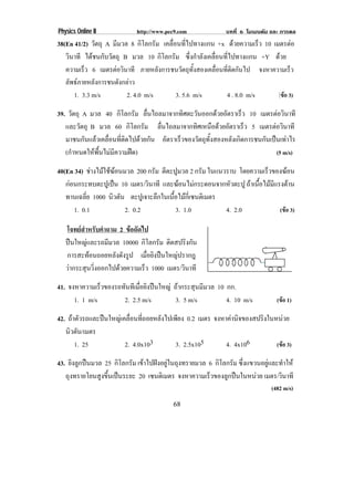 Physics Online II            http://www.pec9.com              บทที่ 6 โมเมนตัม และ การดล
38(En 41/2) วัตถุ A มีมวล 8 กิโลกรัม เคลื่อนที่ไปทางแกน +x ดวยความเร็ว 10 เมตรตอ
   วินาที ไดชนกับวัตถุ B มวล 10 กิโลกรัม ซึ่งกําลังเคลื่อนที่ไปทางแกน +Y ดวย
   ความเร็ว 6 เมตรตอวินาที ภายหลังการชนวัตถุทั้งสองเคลื่อนที่ติดกันไป จงหาความเร็ว
   ลัพธภายหลังการชนดังกลาว
      1. 3.3 m/s         2. 4.0 m/s        3. 5.6 m/s       4 . 8.0 m/s      (ขอ 3)

39. วัตถุ A มวล 40 กิโลกรัม ลนไถลมาจากทศตะวนออกดวยอตราเรว 10 เมตรตอวนาที
                                 ่ื          ิ   ั         ั     ็        ิ
   และวัตถุ B มวล 60 กิโลกรัม ลนไถลมาจากทศเหนอดวยอตราเรว 5 เมตรตอวนาที
                                     ่ื         ิ ื  ั             ็     ิ
   มาชนกันแลวเคลื่อนที่ติดไปดวยกัน อตราเรวของวตถทงสองหลงเกดการชนกนเปนเทาไร
                                        ั  ็       ั ุ ้ั     ั ิ     ั  
   (กําหนดใหพื้นไมมีความฝด)                                            (5 m/s)

40(En 34) ชางไมใชฆอนมวล 200 กรัม ตีตะปูมวล 2 กรัม ในแนวราบ โดยความเร็วของฆอน
   กอนกระทบตะปูเปน 10 เมตร/วินาที และฆอนไมกระดอนจากหัวตะปู ถาเนอไมมแรงตาน
                                                                   ้ื  ี 
   ทานเฉลี่ย 1000 นิวตัน ตะปเู จาะลกในเนอไมกเ่ี ซนตเิ มตร
                                    ึ    ้ื 
      1. 0.1             2. 0.2            3. 1.0          4. 2.0           (ขอ 3)

   โจทยสําหรับคําถาม 2 ขอถัดไป
   ปนใหญและรถมีมวล 10000 กิโลกรัม ติดสปริงกัน
   การสะทอนถอยหลังดังรูป เมอยงปนใหญปรากฎ
                                 ่ื ิ    
   วากระสุนวิ่งออกไปดวยความเร็ว 1000 เมตร/วินาที
41. จงหาความเร็วของรถทันทีเมือยิงปนใหญ ถากระสุนมีมวล 10 กก.
                             ่
      1. 1 m/s        2. 2.5 m/s         3. 5 m/s          4. 10 m/s            (ขอ 1)

42. ถาตัวรถและปนใหญเคลื่อนที่ถอยหลังไปเพียง 0.2 เมตร จงหาคานจของสปรงในหนวย
                                                               ิ     ิ      
   นิวตัน/เมตร
       1. 25            2. 4.0x103         3. 2.5x105       4. 4x106      (ขอ 3)

43. ยิงลูกปนมวล 25 กิโลกรัม เขาไปฝงอยูในถุงทรายมวล 6 กิโลกรัม ซึ่งแขวนอยูและทําให
   ถุงทรายโยนสูงขึ้นเปนระยะ 20 เซนตเิ มตร จงหาความเรวของลกปนในหนวย เมตร/วินาที
                                                       ็     ู          
                                                                              (482 m/s)
                                          68
 
