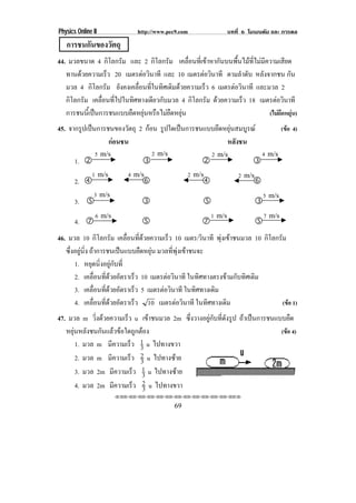 Physics Online II            http://www.pec9.com               บทที่ 6 โมเมนตัม และ การดล
   การชนกนของวตถุ
         ั    ั
44. มวลขนาด 4 กิโลกรัม และ 2 กิโลกรัม เคลื่อนที่เขาหากันบนพื้นไมที่ไมมีความเสียด
   ทานดวยความเรว 20 เมตรตอวนาที และ 10 เมตรตอวนาที ตามลําดับ หลังจากชน กัน
                 ็            ิ                    ิ
   มวล 4 กิโลกรัม ยังคงเคลื่อนที่ในทิศเดิมดวยความเร็ว 6 เมตรตอวนาที และมวล 2
                                                               ิ
   กิโลกรัม เคลื่อนที่ไปในทิศทางเดียวกับมวล 4 กิโลกรัม ดวยความเร็ว 18 เมตรตอวนาที
                                                                               ิ
   การชนนเ้ี ปนการชนแบบยดหยนหรอไมยดหยน
                          ื ุ ื  ื ุ                                   (ไมยดหยุน)
                                                                                ื 
45. จากรูปเปนการชนของวัตถุ 2 กอน รูปใดเปนการชนแบบยึดหยุนสมบูรณ                    (ขอ 4)
                  กอนชน                                หลังชน
                5 m/s             2 m/s                 2 m/s               4 m/s
       1. #                   $                    #                    $
               1 m/s      4 m/s                2 m/s               2 m/s
       2. %                   &                    %                    &
               3 m/s                                                           5 m/s
       3. '                   $                     '                      $
                6 m/s                                  1 m/s                   7 m/s
       4. (                   '                    (                       '
46. มวล 10 กิโลกรัม เคลือนทีดวยความเร็ว 10 เมตร/วินาที พุงเขาชนมวล 10 กิโลกรัม
                             ่ ่
   ซึ่งอยูนิ่ง ถาการชนเปนแบบยืดหยุน มวลที่พุงเขาชนจะ
       1. หยุดนิ่งอยูกับที่
       2. เคลือนทีดวยอัตราเร็ว 10 เมตรตอวนาที ในทิศทางตรงขามกับทิศเดิม
                  ่ ่                      ิ
       3. เคลือนทีดวยอัตราเร็ว 5 เมตรตอวนาที ในทิศทางเดิม
                   ่ ่                    ิ
       4. เคลือนทีดวยอัตราเร็ว 10 เมตรตอวนาที ในทิศทางเดิม
                    ่ ่                        ิ                             (ขอ 1)
47. มวล m วงดวยความเรว u เขาชนมวล 2m ซึ่งวางอยูกับที่ดังรูป ถาเปนการชนแบบยืด
              ่ิ        ็       
   หยุนหลังชนกันแลวขอใดถูกตอง                                          (ขอ 4)
       1. มวล m มความเรว 1 u ไปทางขวา
                   ี       ็ 3
       2. มวล m มความเรว 2 u ไปทางซาย
                     ี      ็ 3
       3. มวล 2m มีความเร็ว 1 u ไปทางซาย
                              3
       4. มวล 2m มีความเร็ว 2 u ไปทางขวา
                               3
                        !!"!"!"!"!"!"!"!"!"!"!"!"!""

                                          69
 