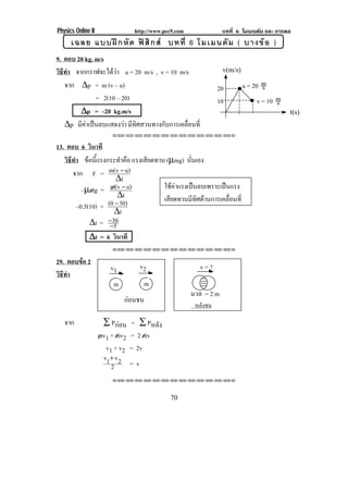Physics Online II                http://www.pec9.com               บทที่ 6 โมเมนตัม และ การดล
      เฉลย แบบฝ ก หั ด ฟ สิ ก ส บทที่ 6 โมเมนตั ม ( บางข อ )
9. ตอบ 20 kg. m/s
วธทา จากกราฟจะไดวา u = 20 m/s , v = 10 m/s
 ิี ํ                                                              v(m/s)

   จาก ∆p = m (v – u)                                            20         u = 20 ms
              = 2(10 – 20)                                       10               v = 10 m
                                                                                         s
        ∆p = –20 kg.m/s                                                                      t(s)
   ∆p มีคาเปนลบแสดงวา มีทิศสวนทางกับการเคลื่อนที่
                        !!"!"!"!"!"!"!"!"!"!"!"!"!""


13. ตอบ 6 วินาที
   วธทา ขอนแรงกระทาคอ แรงเสียดทาน (µmg) นันเอง
    ิ ี ํ  ้ี           ํ ื              ่
       จาก F = m(v − u)
                       ∆t
           –µmg =    m(v − u)    ใชคาแรงเปนลบเพราะเปนแรง
                                                    
                        ∆t       เสียดทานมีทิศตานการเคลื่อนที่
         –0.5(10) = (0 − 30)
                       ∆t
              ∆t = − 530
                     −
              ∆t = 6 วินาที
                        !!"!"!"!"!"!"!"!"!"!"!"!"!""


29. ตอบขอ 2
                        v1           v2                  v=?
วธทา
 ิี ํ
                         m            m
                                                       มวล = 2 m
                             กอนชน
                                                        หลังชน

   จาก               ∑ Pกอน    = ∑ Pหลัง
                    mv1 + mv2   = 2 mv
                      v1 + v2   = 2v
                     v1+ v 2
                        2       =v
                        !!"!"!"!"!"!"!"!"!"!"!"!"!""




                                              70
 