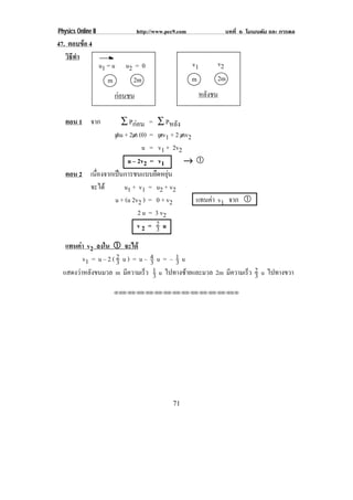 Physics Online II                   http://www.pec9.com                  บทที่ 6 โมเมนตัม และ การดล
47. ตอบขอ 4
   วธทา
    ิี ํ
                    u1 = u    u2 = 0                      v1        v2
                       m        2m                        m         2m
                           กอนชน                              หลังชน

   ตอน 1 จาก        ∑ Pกอน = ∑ Pหลัง
                 mu + 2m (0) = mv1 + 2 mv2
                            u = v1 + 2v2
                      u – 2v2 = v1        →)
   ตอน 2 เนองจากเปนการชนแบบยดหยน
           ่ื                  ื ุ
         จะได       u1 + v 1 = u 2 + v 2
                 u + (u 2v2 ) = 0 + v2     แทนคา v1 จาก )
                                               
                          2 u = 3 v2
                          v2 = 2 u
                                3
   แทนคา v2 ลงใน ) จะได
         v1 = u – 2 ( 2 u ) = u – 4 u = – 1 u
                      3           3       3
  แสดงวาหลังขนมวล m มีความเร็ว 3  1 u ไปทางซายและมวล 2m มีความเร็ว 2 u ไปทางขวา
                                                                     3
                           !!"!"!"!"!"!"!"!"!"!"!"!"!""




                                                 71
 