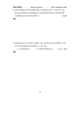 Physics Online II             http://www.pec9.com               บทที่ 6 โมเมนตัม และ การดล
8. กลองใบหนึ่งอยูบนรถ ซึ่งกําลังเคลื่อนที่ในแนวระดับดวยความเร็ว 30 เมตร/วนที รถจะ
                                                                            ิ
   ตองเบรกจนหยดนงในเวลานอยทสดเทาไร กลองจึงจะไมไถลไปบนรถ ถาสัมประสิทธิ์
                ุ ่ิ            ่ี ุ 
   ความเสียดทานระหวางกลองกับรถเปน 0.5                                         (6 วินาที)
วธทา
 ิี ํ




9. ปลอยลูกบอลมวล 0.4 กิโลกรัม จากที่สูง 5 เมตร ตกลงในแนวดิ่ง กระทบพื้นนาน 0.02
   วินาที ปรากฎวาลูกบอลกระดอนขึ้นสูง 3.2 เมตร จงหา
      ก. การดลของลูกบอล           ข. แรงดลทกระทาตอลกบอล
                                              ่ี  ํ  ู            (7.2 N.S , 360 N)
วธทา
 ิี ํ




                                            39
 