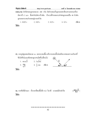 Physics Online II             http://www.pec9.com               บทที่ 6 โมเมนตัม และ การดล
14(En 36) นักกีฬาเตะลูกบอลมวล 200 กรม อัดกําแพงแลวลูกบอลสะทอนสวนออกมาดวย
                                           ั
   อัตราเร็ว 5 m/s ซึ่งเทากับอัตราเร็วเดิม ถาแรงที่กําแพงกระทําตอลูกบอลเปน 40 นวตน
                                                                                   ิ ั
   ลูกบอลกระทบกําแพงอยูนานเทาใด
      1. 0.025 s           2. 0.05 s           3. 0.25 s          4. 0.5 s          (ขอ 2)
วธทา
 ิี ํ




15. จากรูปลูกเทนนิสมวล m ตกกระทบพื้น แลวกระดอนขึนโดยมีขนาดของความเร็วคงที่
                                                 ้
   ขอใดคือโมเมนตัมของลูกเทนนิสทีเปลียนไป
                                 ่ ่
      1. mu 2          2. 2 mu
      3. mu            4. 1 mu (ขอ 1)
                           2
            2
วธทา
 ิี ํ




16. จากขอที่ผานมา ถาเวลาที่ชนพื้นคือ 0.2 วินาที แรงดลมีคาเทาใด              ( mu 2 )
                                                                                    0.2
วธทา
 ิี ํ



                     !!"!"!"!"!"!"!"!"!"!"!"!"!""

                                            42
 