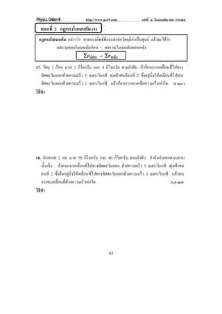 Physics Online II             http://www.pec9.com               บทที่ 6 โมเมนตัม และ การดล

   ตอนที่ 2 กฏทรงโมเมนตม (1)
                       ั
 กฏทรงโมเมนตม กลาววา หากแรงลัพธที่กระทําตอวัตถุมีคาเปนศูนย แลวจะไดวา
             ั
          ผลรวมของโมเมนตมกอน = ผลรวมโมเมนตมตอนหลง
                         ั                         ั          ั
                       ΣPกอน = ΣPหลัง
17. วัตถุ 2 กอน มวล 2 กิโลกรัม และ 4 กิโลกรัม ตามลําดับ ถากอนแรกเคลื่อนที่ไปทาง
   ทิศตะวันออกดวยความเร็ว 5 เมตร/วินาที พุงเขาชนกอนที่ 2 ซึ่งอยูนิ่งใหเคลื่อนที่ไปทาง
   ทิศตะวันออกดวยความเร็ว 2 เมตร/วินาที แลวกอนแรกจะเหลอความเรวเทาใด (1 m/s )
                                                           ื            ็ 
วธทา
 ิี ํ




18. นักสเกต 2 คน มวล 50 กิโลกรัม และ 60 กิโลกรัม ตามลําดับ กําลังเลนสเกตบนลาน
   นาแขง ถาคนแรกเคลอนทไปทางทศตะวนออก ดวยความเร็ว 5 เมตร/วินาที พุงเขาชน
      ํ้ ็                   ่ื ่ี        ิ    ั
   คนที่ 2 ซึ่งยืนอยูนิ่งใหเคลื่อนที่ไปทางทิศตะวันออกดวยความเร็ว 3 เมตร/วินาที แลวคน
   แรกจะเคลอนทดวยความเรวเทาใด
              ่ื ่ี              ็                                              (1.4 m/s)
วธทา
 ิี ํ




                                            43
 