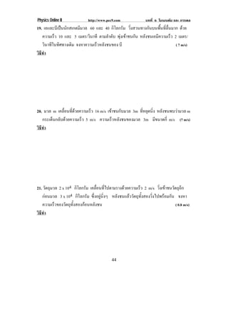 Physics Online II            http://www.pec9.com               บทที่ 6 โมเมนตัม และ การดล
19. เอและบเี ปนนกสเกตมมวล 60 และ 40 กิโลกรัม วิ่งสวนทางกันบนพื้นที่ลื่นมาก ดวย
               ั       ี
   ความเร็ว 10 และ 5 เมตร/วินาที ตามลําดับ พุงเขาชนกัน หลังชนเอมีความเร็ว 2 เมตร/
   วินาทีในทิศทางเดิม จงหาความเร็วหลังชนของ บี                               ( 7 m/s)
วธทา
 ิี ํ




20. มวล m เคลือนทีดวยความเร็ว 16 m/s เขาชนกับมวล 3m ที่หยุดนิ่ง หลังชนพบวามวล m
               ่ ่                    
   กระเด็นกลับดวยความเร็ว 5 m/s ความเรวหลงชนของมวล 3m มีขนาดกี่ m/s (7 m/s)
                                         ็ ั
วธทา
 ิี ํ




21. วัตถุมวล 2 x 104 กิโลกรัม เคลอนทไปตามรางดวยความเรว 2 m/s วงเขาชนวตถอก
                                  ่ื ่ี                  ็           ่ิ     ั ุี
   กอนมวล 3 x 104 กิโลกรัม ซึ่งอยูนิ่งๆ หลังชนแลววัตถุทั้งสองวิ่งไปพรอมกัน จงหา
   ความเร็วของวัตถุทั้งสองกอนหลังชน                                           ( 0.8 m/s)
วธทา
 ิี ํ




                                           44
 
